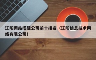 邹平辽阳网站搭建公司前十排名（辽阳信息技术网络有限公司）