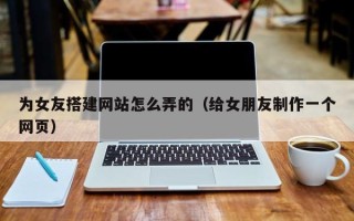 邹平为女友搭建网站怎么弄的（给女朋友制作一个网页）