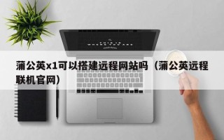 邹平蒲公英x1可以搭建远程网站吗（蒲公英远程联机官网）